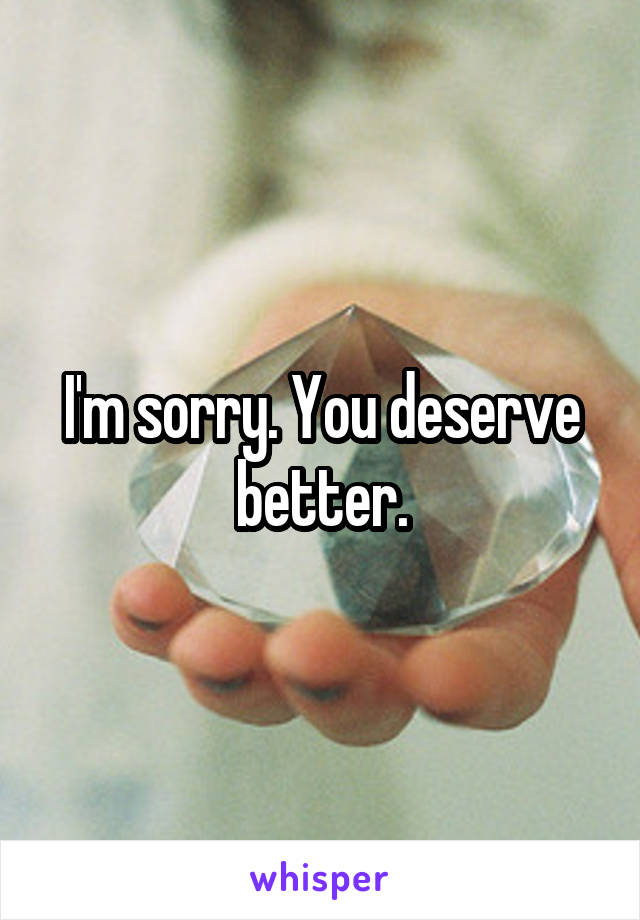 I'm sorry. You deserve better.