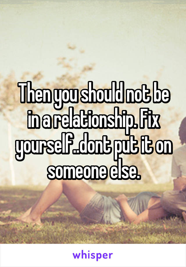 Then you should not be in a relationship. Fix yourself..dont put it on someone else.