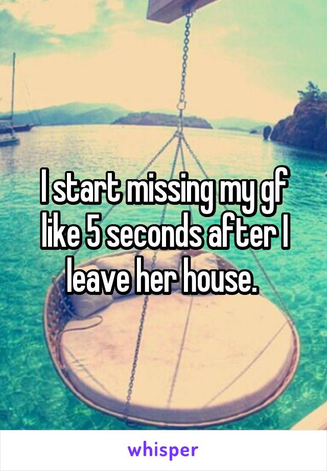 I start missing my gf like 5 seconds after I leave her house. 