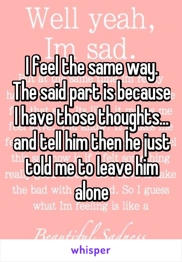 I feel the same way. The said part is because I have those thoughts... and tell him then he just told me to leave him alone