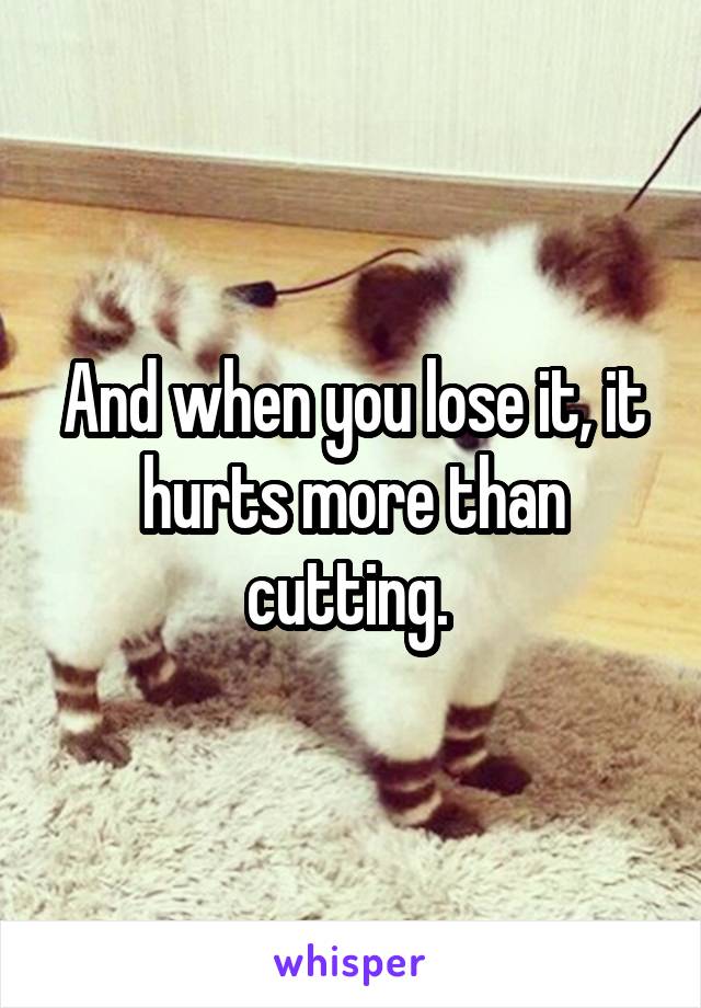 And when you lose it, it hurts more than cutting. 