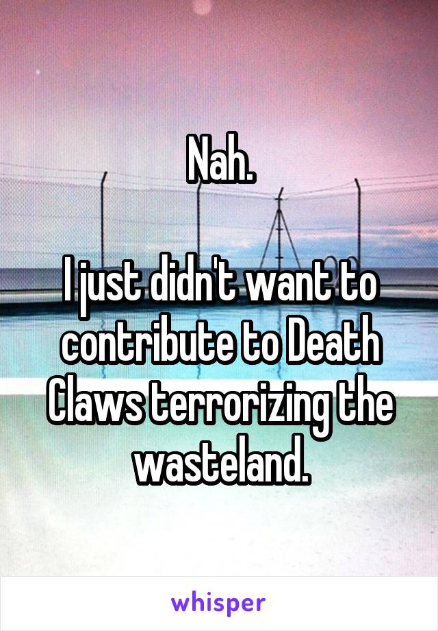 Nah.

I just didn't want to contribute to Death Claws terrorizing the wasteland.