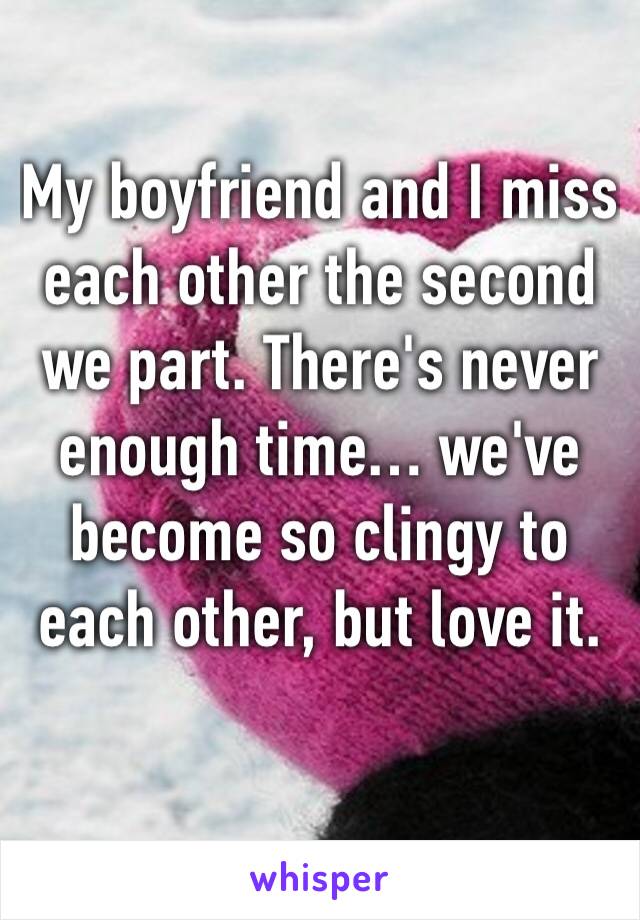 My boyfriend and I miss each other the second we part. There's never enough time… we've become so clingy to each other, but love it.