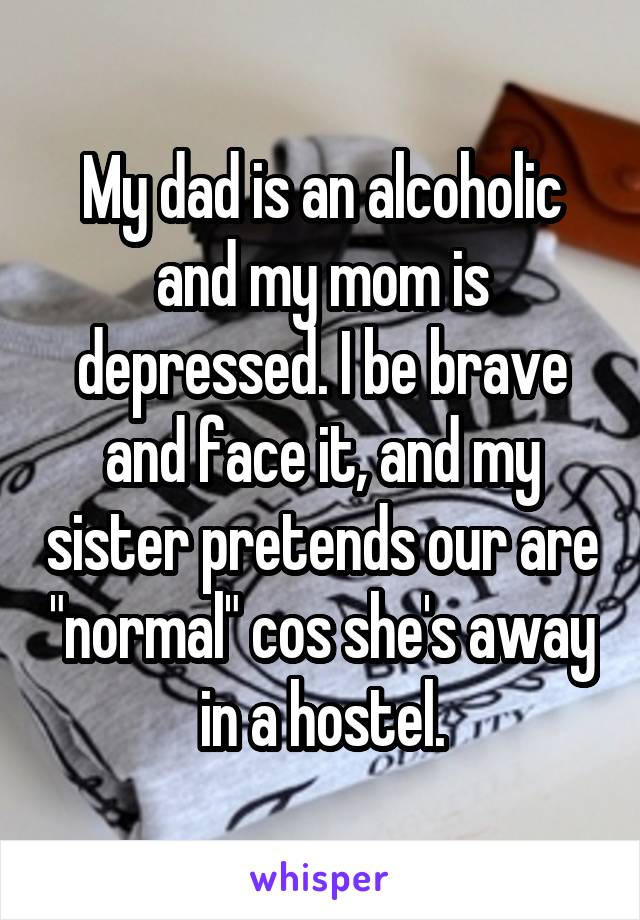 My dad is an alcoholic and my mom is depressed. I be brave and face it, and my sister pretends our are "normal" cos she's away in a hostel.