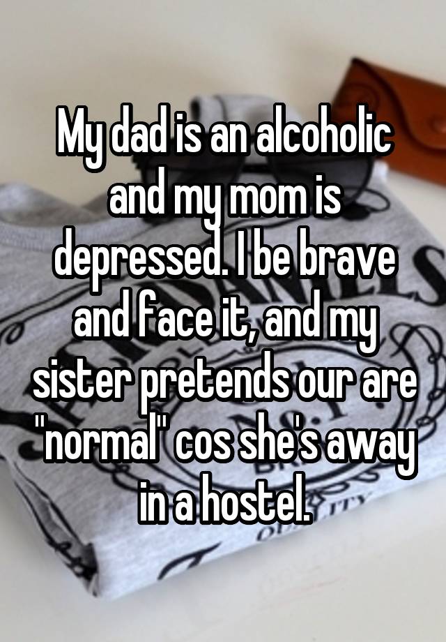 My dad is an alcoholic and my mom is depressed. I be brave and face it, and my sister pretends our are "normal" cos she's away in a hostel.