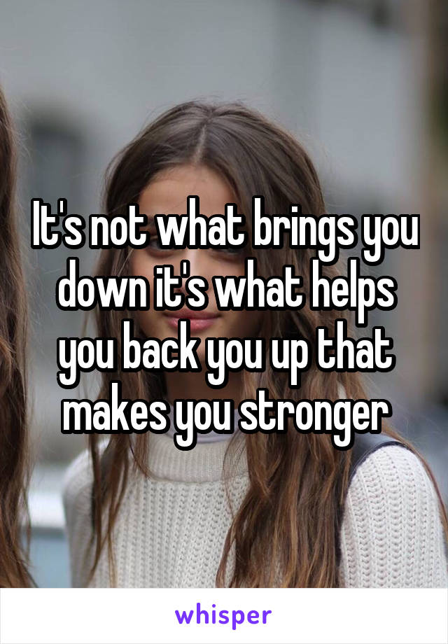 It's not what brings you down it's what helps you back you up that makes you stronger
