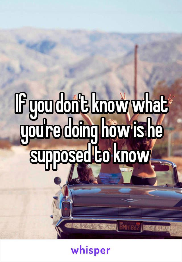 If you don't know what you're doing how is he supposed to know 