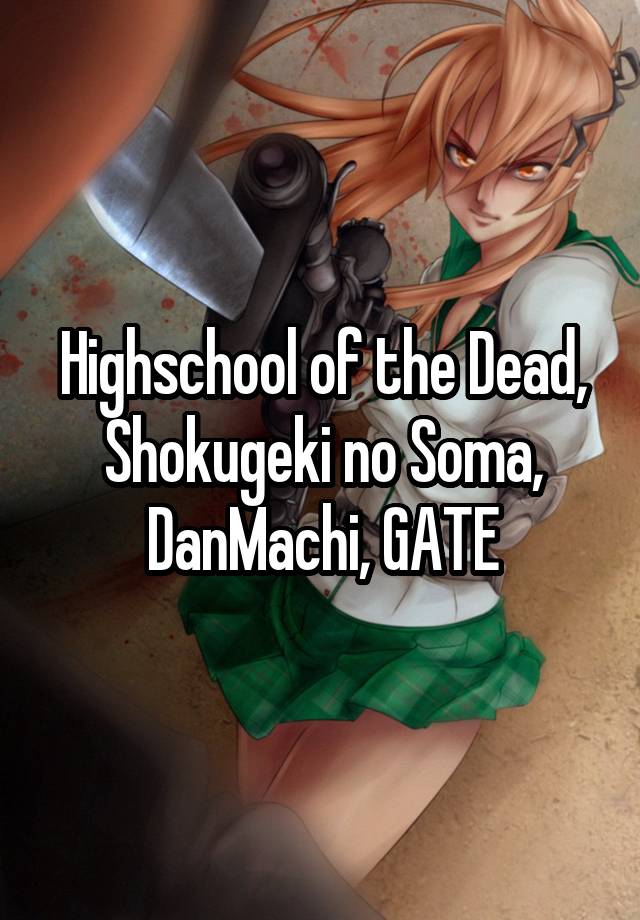 Highschool of the Dead, Shokugeki no Soma, DanMachi, GATE