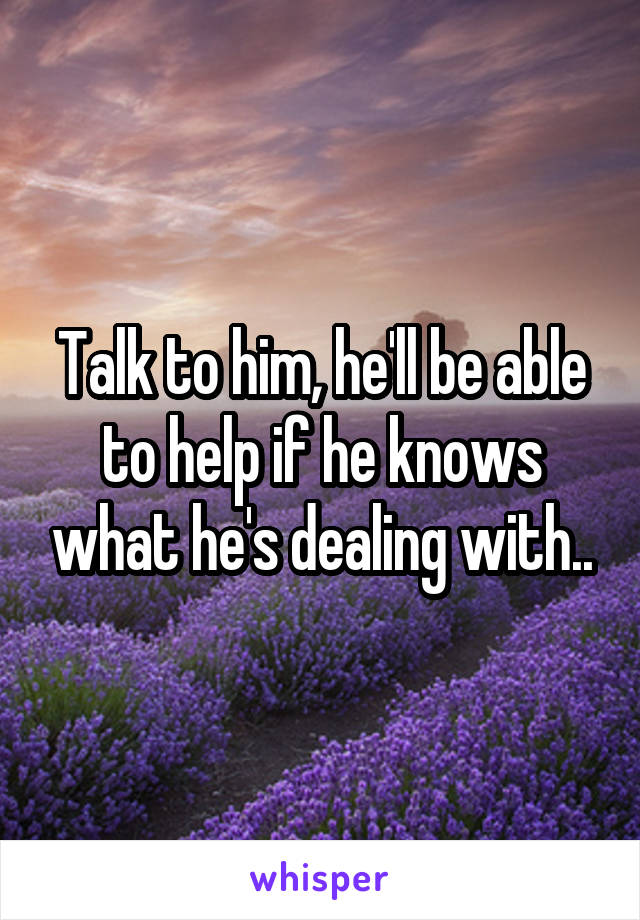 Talk to him, he'll be able to help if he knows what he's dealing with..