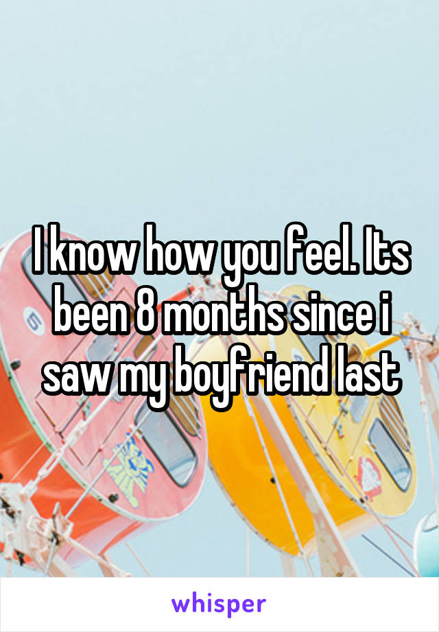 I know how you feel. Its been 8 months since i saw my boyfriend last