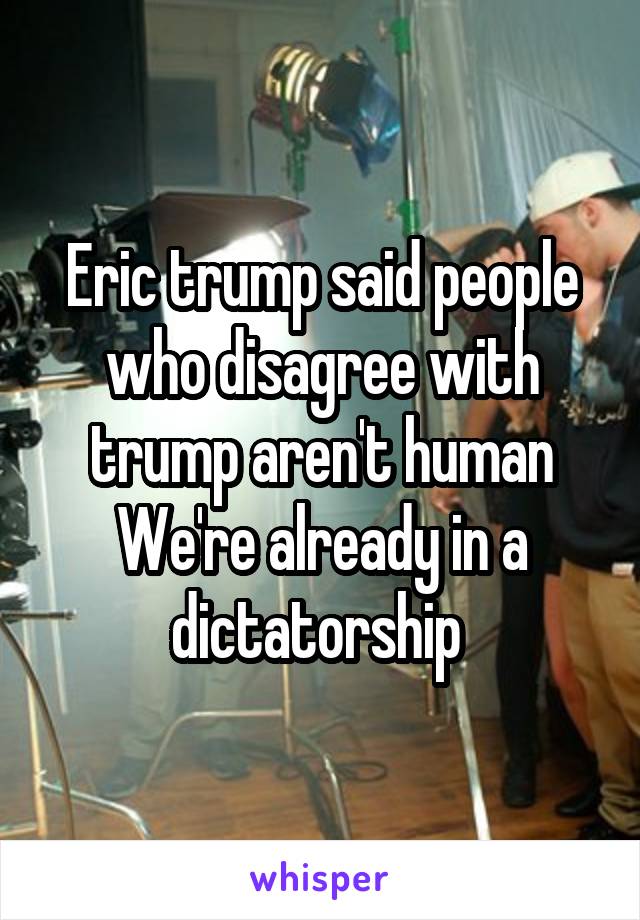 Eric trump said people who disagree with trump aren't human
We're already in a dictatorship 