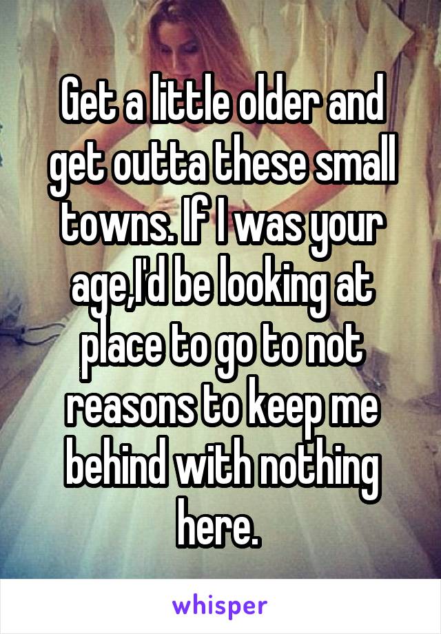 Get a little older and get outta these small towns. If I was your age,I'd be looking at place to go to not reasons to keep me behind with nothing here. 