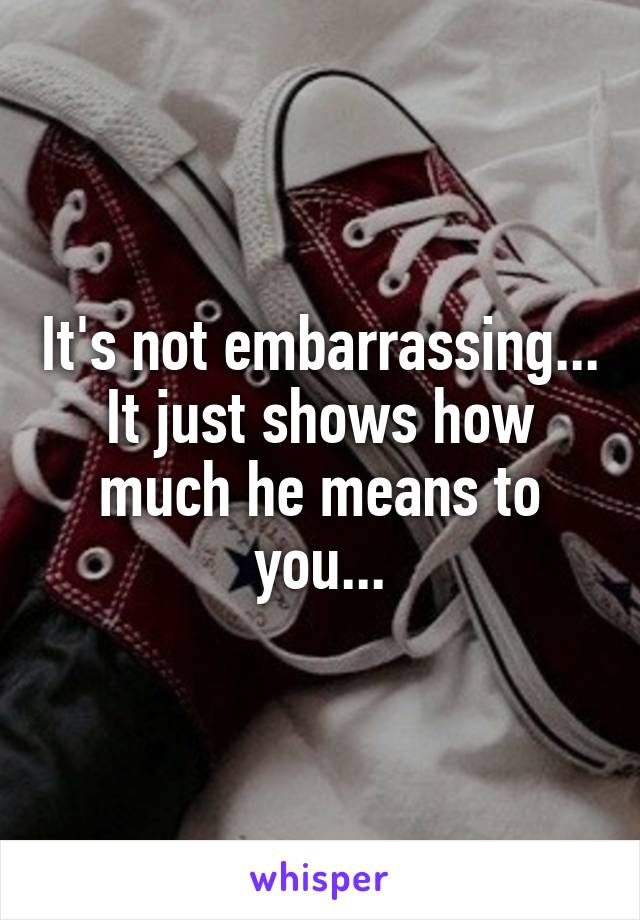 It's not embarrassing... It just shows how much he means to you...