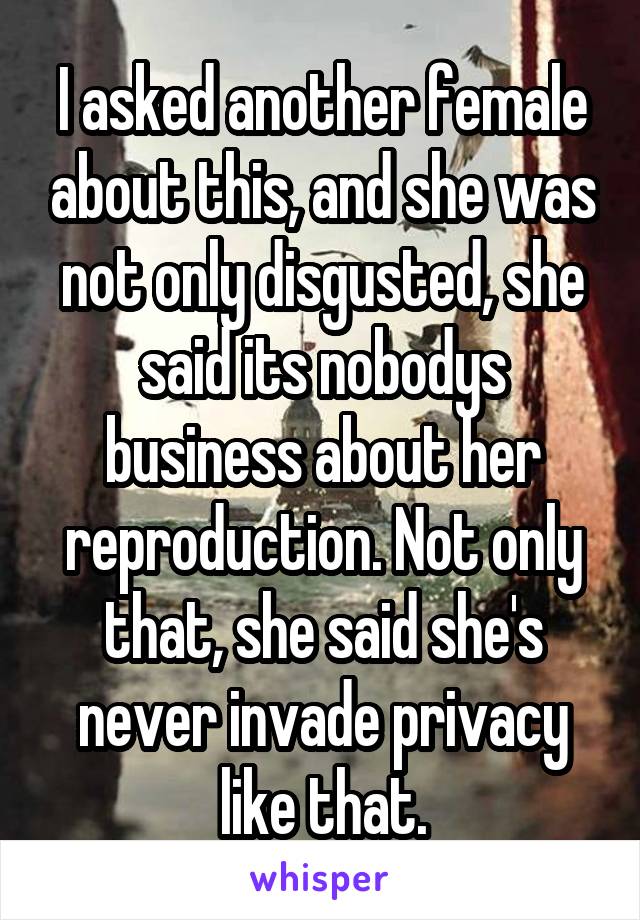 I asked another female about this, and she was not only disgusted, she said its nobodys business about her reproduction. Not only that, she said she's never invade privacy like that.