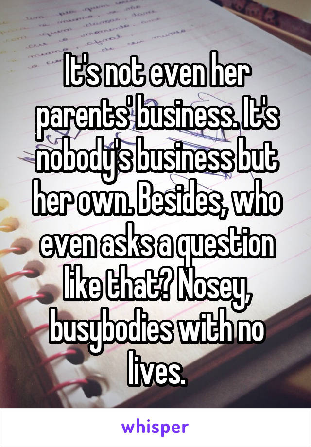 It's not even her parents' business. It's nobody's business but her own. Besides, who even asks a question like that? Nosey, busybodies with no lives.