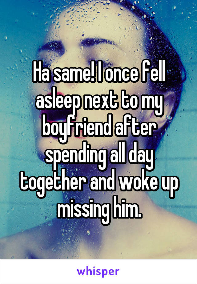 Ha same! I once fell asleep next to my boyfriend after spending all day together and woke up missing him.