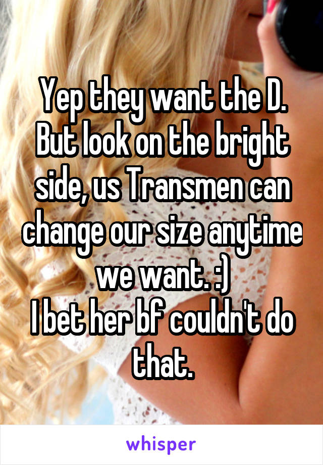 Yep they want the D. But look on the bright side, us Transmen can change our size anytime we want. :)
I bet her bf couldn't do that.