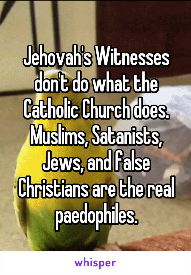 Jehovah's Witnesses don't do what the Catholic Church does. Muslims, Satanists, Jews, and false Christians are the real paedophiles.