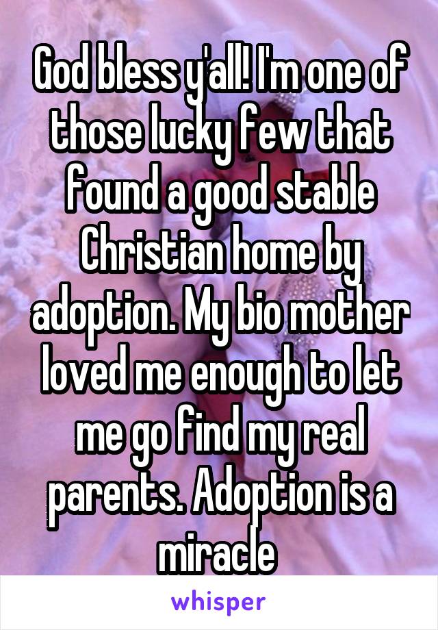 God bless y'all! I'm one of those lucky few that found a good stable Christian home by adoption. My bio mother loved me enough to let me go find my real parents. Adoption is a miracle 