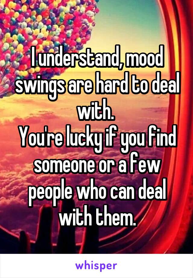 I understand, mood swings are hard to deal with. 
You're lucky if you find someone or a few people who can deal with them.