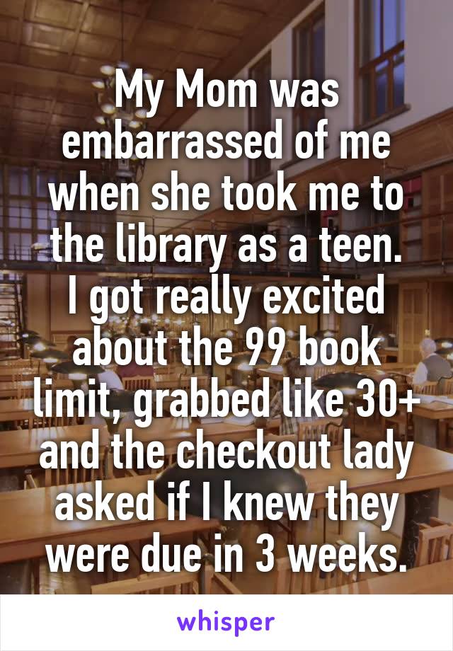 My Mom was embarrassed of me when she took me to the library as a teen.
I got really excited about the 99 book limit, grabbed like 30+ and the checkout lady asked if I knew they were due in 3 weeks.