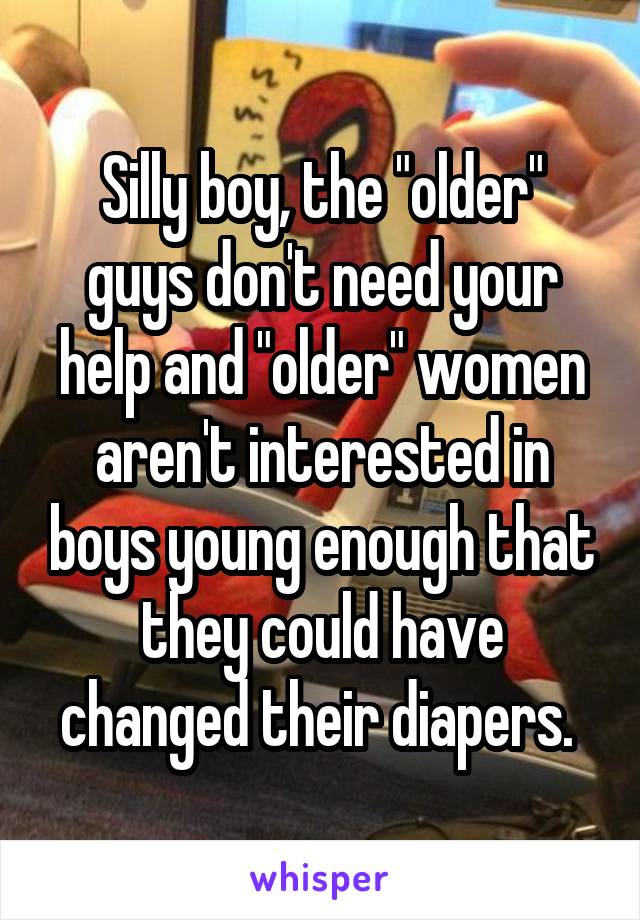 Silly boy, the "older" guys don't need your help and "older" women aren't interested in boys young enough that they could have changed their diapers. 