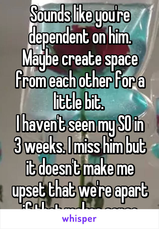 Sounds like you're dependent on him. Maybe create space from each other for a little bit. 
I haven't seen my SO in 3 weeks. I miss him but it doesn't make me upset that we're apart if that makes sense