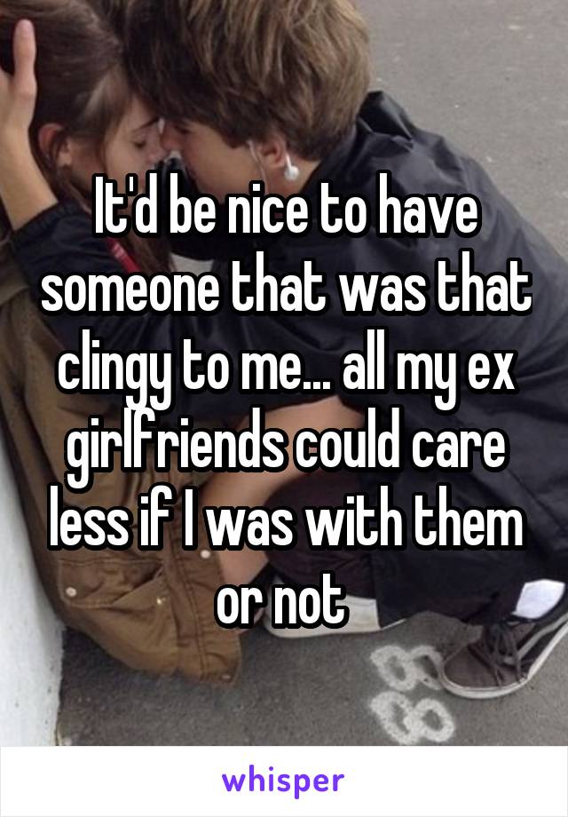 It'd be nice to have someone that was that clingy to me... all my ex girlfriends could care less if I was with them or not 