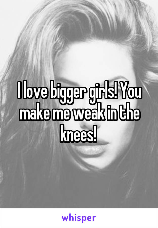 I love bigger girls! You make me weak in the knees! 