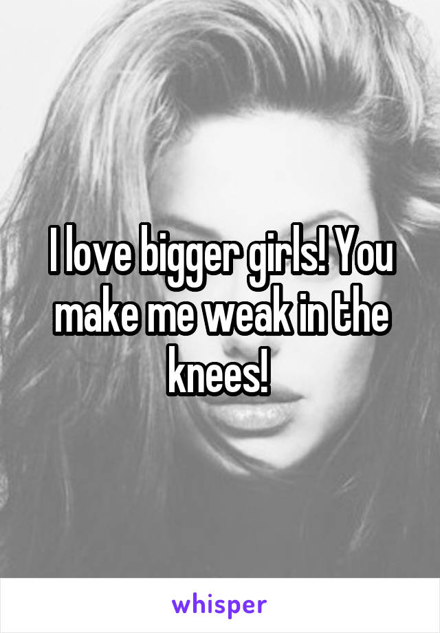 I Love Bigger Girls You Make Me Weak In The Knees 