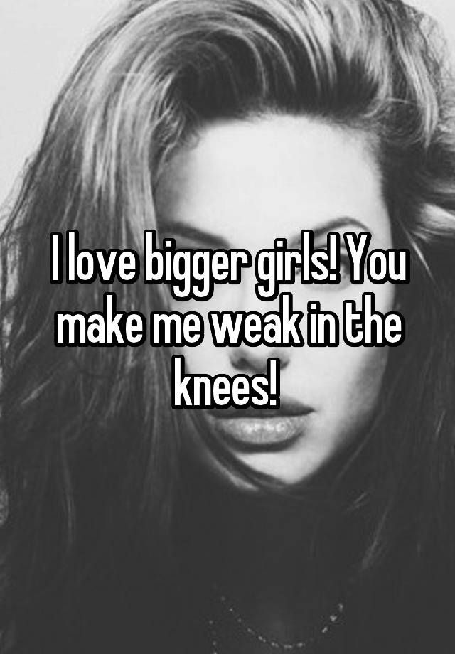 i-love-bigger-girls-you-make-me-weak-in-the-knees