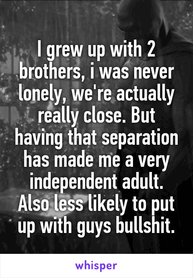 I grew up with 2 brothers, i was never lonely, we're actually really close. But having that separation has made me a very independent adult. Also less likely to put up with guys bullshit.