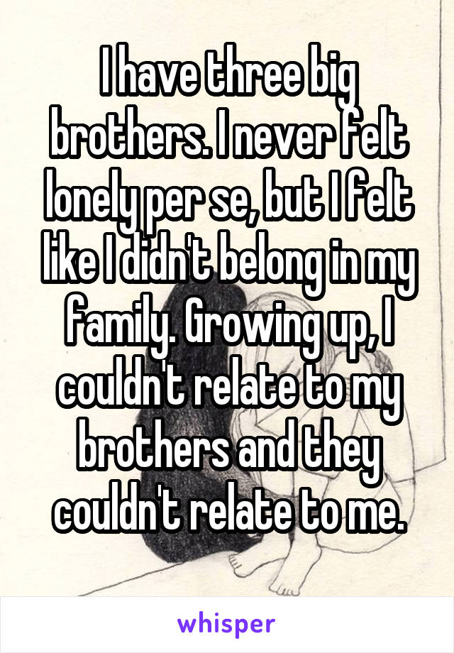 I have three big brothers. I never felt lonely per se, but I felt like I didn't belong in my family. Growing up, I couldn't relate to my brothers and they couldn't relate to me.
