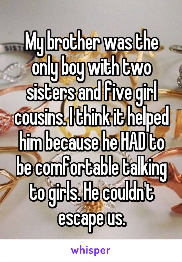 My brother was the only boy with two sisters and five girl cousins. I think it helped him because he HAD to be comfortable talking to girls. He couldn't escape us.