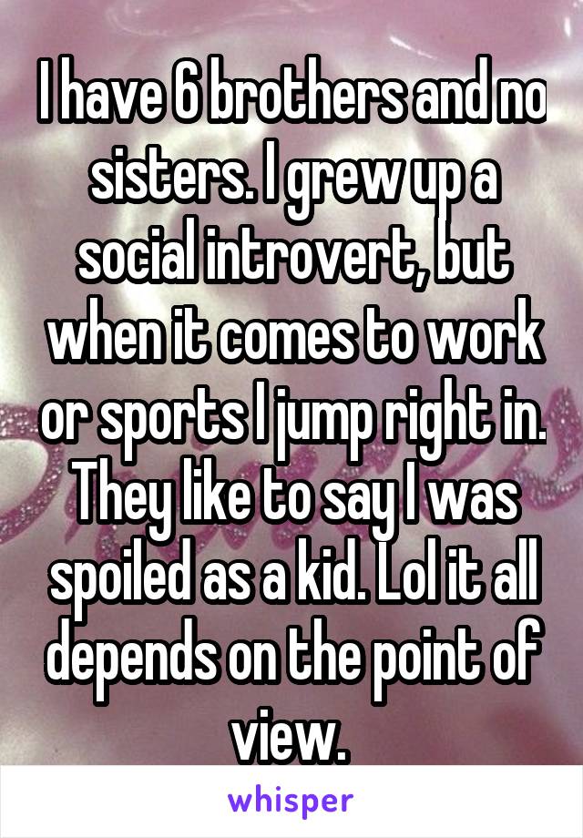  I have 6 brothers and no sisters. I grew up a social introvert, but when it comes to work or sports I jump right in. They like to say I was spoiled as a kid. Lol it all depends on the point of view. 