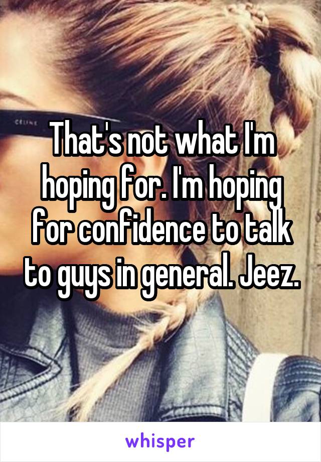 That's not what I'm hoping for. I'm hoping for confidence to talk to guys in general. Jeez. 