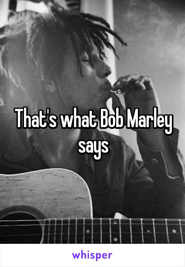 That's what Bob Marley says