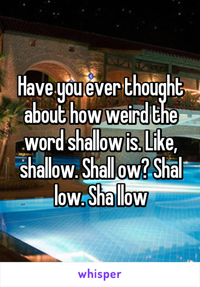 Have you ever thought about how weird the word shallow is. Like, shallow. Shall ow? Shal low. Sha llow
