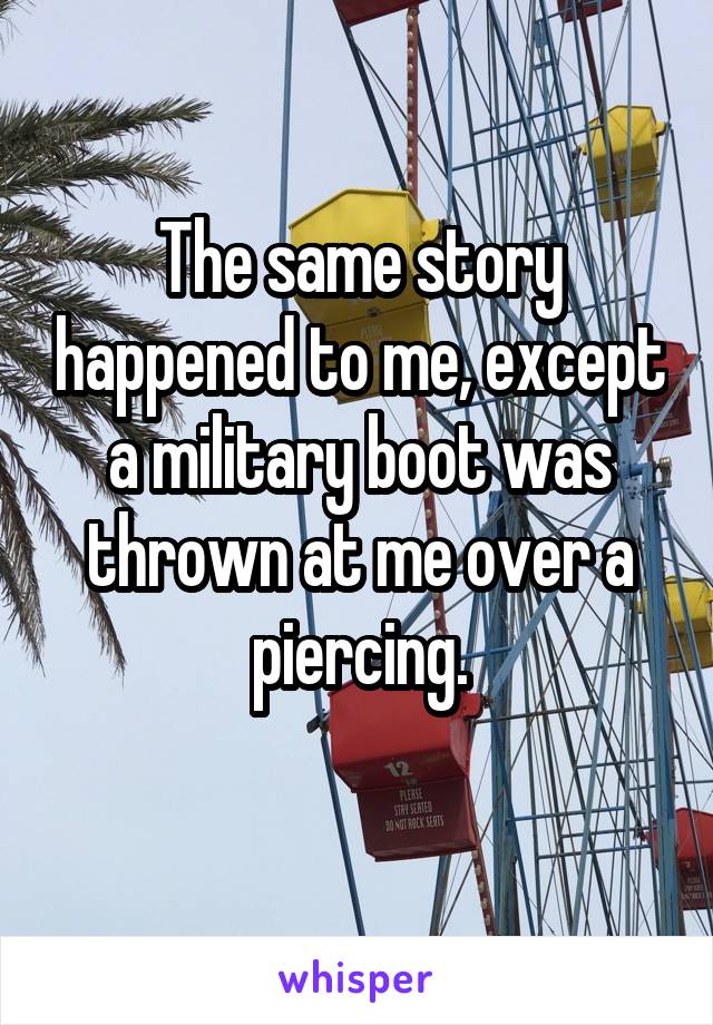The same story happened to me, except a military boot was thrown at me over a piercing.
