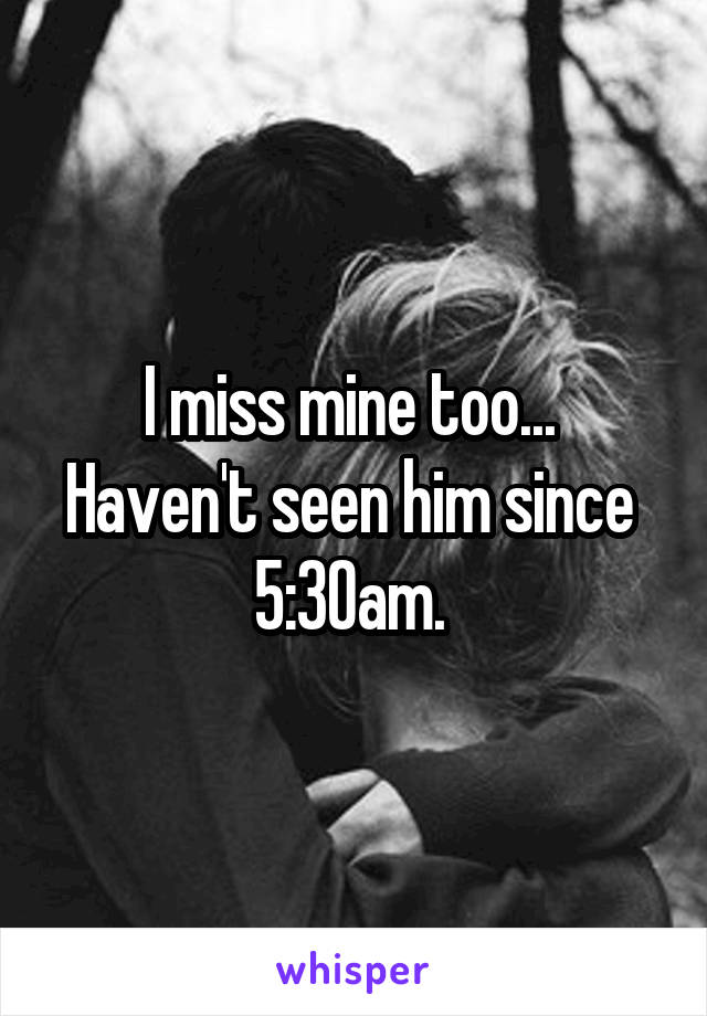 I miss mine too... 
Haven't seen him since 
5:30am. 