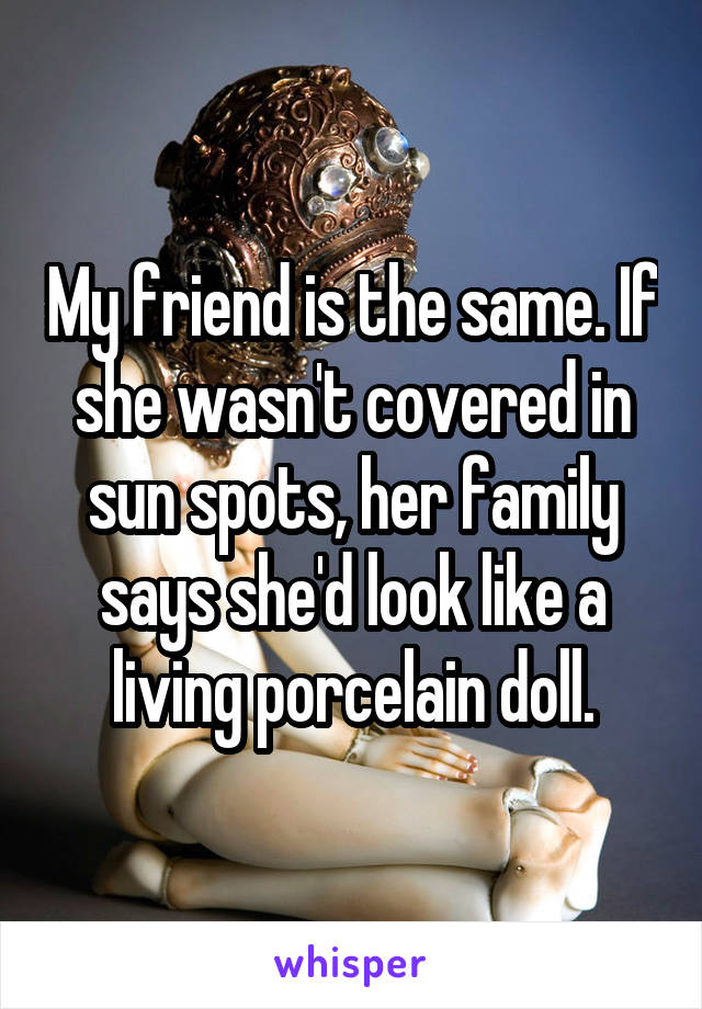 My friend is the same. If she wasn't covered in sun spots, her family says she'd look like a living porcelain doll.