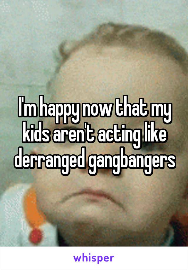 I'm happy now that my kids aren't acting like derranged gangbangers