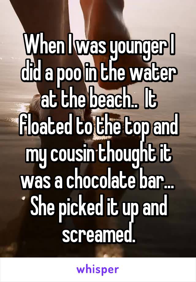 When I was younger I did a poo in the water at the beach..  It floated to the top and my cousin thought it was a chocolate bar...  She picked it up and screamed.