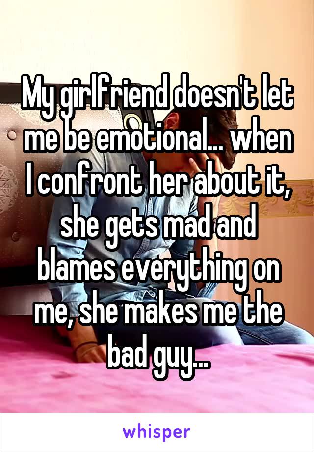 My girlfriend doesn't let me be emotional... when I confront her about it, she gets mad and blames everything on me, she makes me the bad guy...