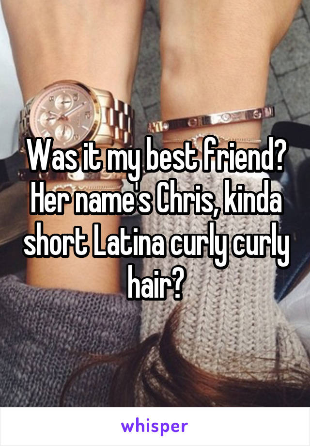 Was it my best friend? Her name's Chris, kinda short Latina curly curly hair?