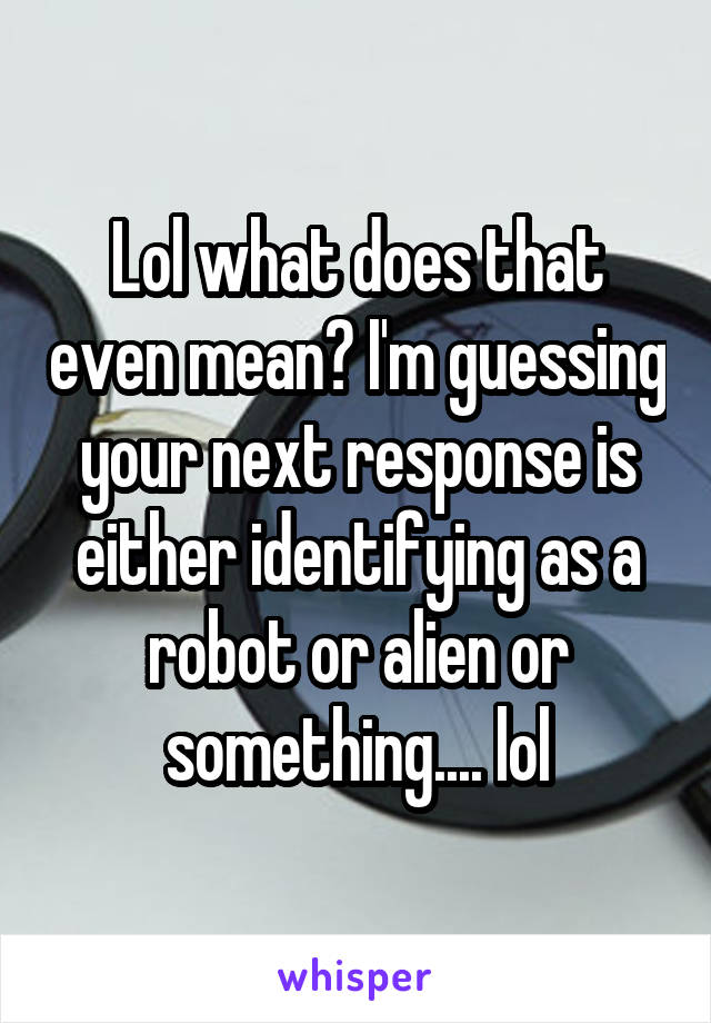 Lol what does that even mean? I'm guessing your next response is either identifying as a robot or alien or something.... lol