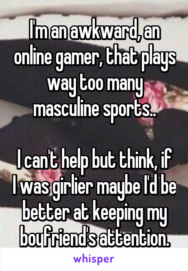 I'm an awkward, an online gamer, that plays way too many masculine sports..

I can't help but think, if I was girlier maybe I'd be better at keeping my boyfriend's attention.