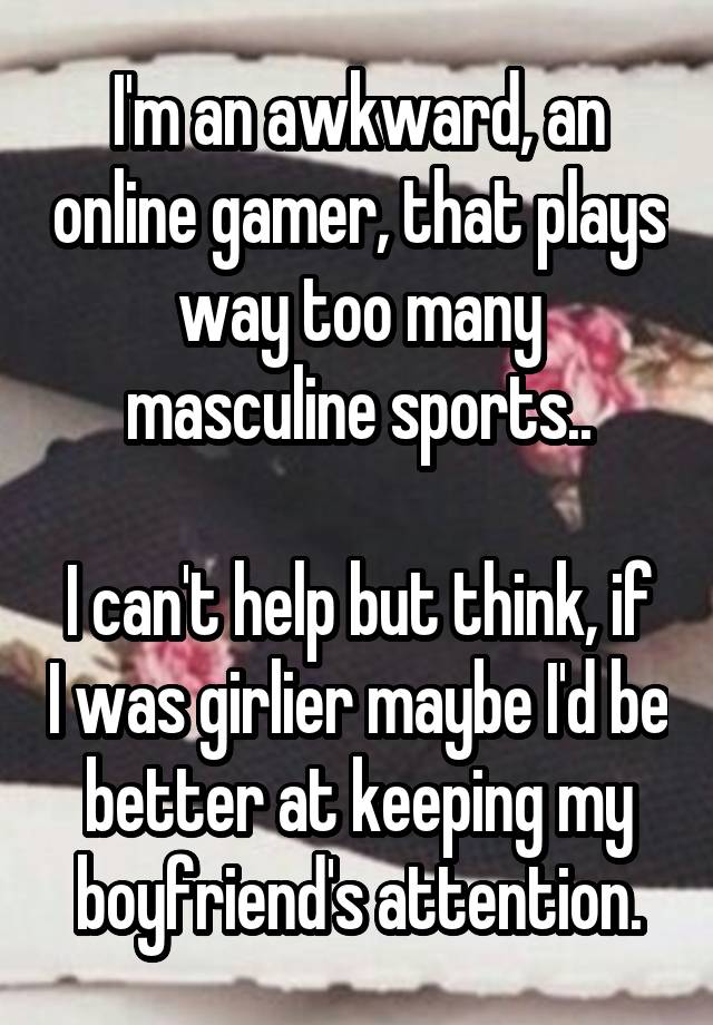 I'm an awkward, an online gamer, that plays way too many masculine sports..

I can't help but think, if I was girlier maybe I'd be better at keeping my boyfriend's attention.