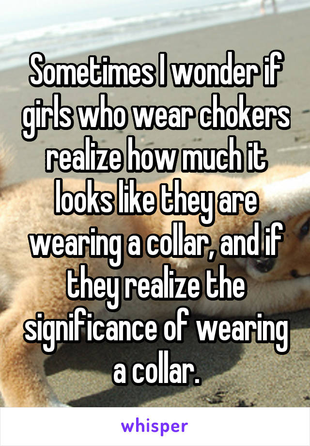 Sometimes I wonder if girls who wear chokers realize how much it looks like they are wearing a collar, and if they realize the significance of wearing a collar.