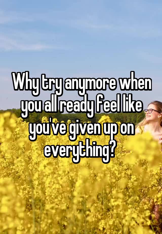 why-try-anymore-when-you-all-ready-feel-like-you-ve-given-up-on-everything